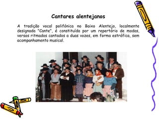 Cantares alentejanos A tradição vocal polifónica no Baixo Alentejo, localmente designada "Cante", é constituída por um repertório de modas, versos ritmados cantados a duas vozes, em forma estrófica, sem acompanhamento musical. 