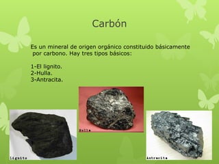 Carbón
Es un mineral de origen orgánico constituido básicamente
por carbono. Hay tres tipos básicos:
1-El lignito.
2-Hulla.
3-Antracita.

 