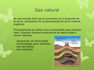 Gas natural
Es una energía fósil que se encuentra en el subsuelo de
la tierra, procedente de la descomposición de la materia
orgánica.
Principalmente se utiliza como combustible para producir
calor, impulsar turbinas productoras de electricidad o
mover motores.
•
•
•
•

Generación de electricidad.
Combustibles para vehículos.
Uso doméstico.
Uso industrial.

 