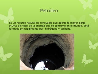 Petróleo
Es un recurso natural no renovable que aporta la mayor parte
(40%) del total de la energía que se consume en el mundo. Está
formado principalmente por  hidrógeno y carbono.

 