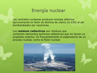 Energía nuclear
Las centrales nucleares producen energía eléctrica
aprovechando la fisión de átomos de uranio (U-235) al ser
bombardeados por neutrones.
Los residuos radiactivos son residuos que
contienen elementos químicos radiactivos que no tienen un
propósito práctico. Es frecuentemente el subproducto de un
proceso nuclear, como la fisión nuclear.

 