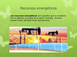 Recursos energéticos
Los recursos energéticos son aquellos que se explotan
con el objetivo principal de producir energía,  aunque
pueden tener también otras aplicaciones.

 
