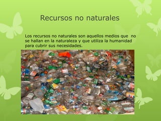 Recursos no naturales
Los recursos no naturales son aquellos medios que no
se hallan en la naturaleza y que utiliza la humanidad
para cubrir sus necesidades.

 