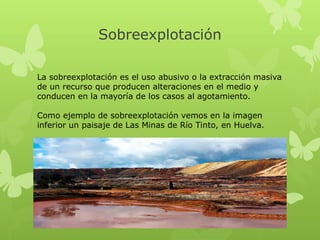 Sobreexplotación
La sobreexplotación es el uso abusivo o la extracción masiva
de un recurso que producen alteraciones en el medio y
conducen en la mayoría de los casos al agotamiento.
Como ejemplo de sobreexplotación vemos en la imagen
inferior un paisaje de Las Minas de Río Tinto, en Huelva.

 