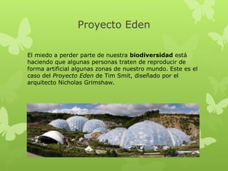 Proyecto Eden
El miedo a perder parte de nuestra biodiversidad está
haciendo que algunas personas traten de reproducir de
forma artificial algunas zonas de nuestro mundo. Este es el
caso del Proyecto Eden de Tim Smit, diseñado por el
arquitecto Nicholas Grimshaw.

 