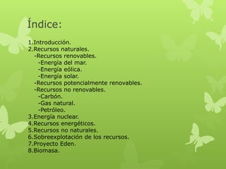 Índice:
1.Introducción.
2.Recursos naturales.
-Recursos renovables.
-Energía del mar.
-Energía eólica.
-Energía solar.
-Recursos potencialmente renovables.
-Recursos no renovables.
-Carbón.
-Gas natural.
-Petróleo.
3.Energía nuclear.
4.Recursos energéticos.
5.Recursos no naturales.
6.Sobreexplotación de los recursos.
7.Proyecto Eden.
8.Biomasa.

 