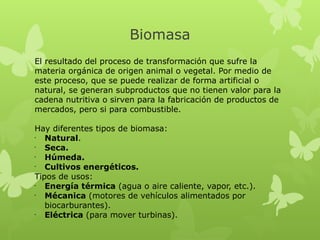 Biomasa
El resultado del proceso de transformación que sufre la
materia orgánica de origen animal o vegetal. Por medio de
este proceso, que se puede realizar de forma artificial o
natural, se generan subproductos que no tienen valor para la
cadena nutritiva o sirven para la fabricación de productos de
mercados, pero si para combustible.
Hay diferentes tipos de biomasa:
•
Natural.
•
Seca.
•
Húmeda.
•
Cultivos energéticos.
Tipos de usos:
•
Energía térmica (agua o aire caliente, vapor, etc.).
•
Mécanica (motores de vehículos alimentados por
biocarburantes).
•
Eléctrica (para mover turbinas).

 