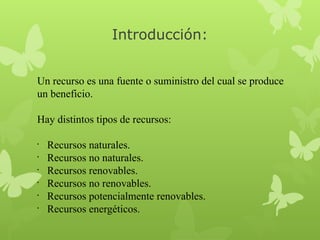Introducción:
Un recurso es una fuente o suministro del cual se produce
un beneficio.
Hay distintos tipos de recursos:
•
•
•
•
•
•

Recursos naturales.
Recursos no naturales.
Recursos renovables.
Recursos no renovables.
Recursos potencialmente renovables.
Recursos energéticos. 

 
