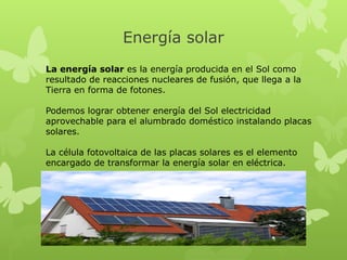 Energía solar
La energía solar es la energía producida en el Sol como
resultado de reacciones nucleares de fusión, que llega a la
Tierra en forma de fotones.
Podemos lograr obtener energía del Sol electricidad
aprovechable para el alumbrado doméstico instalando placas
solares.
La célula fotovoltaica de las placas solares es el elemento
encargado de transformar la energía solar en eléctrica.

 