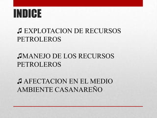 INDICE
♫ EXPLOTACION DE RECURSOS
PETROLEROS

♫MANEJO DE LOS RECURSOS
PETROLEROS

♫ AFECTACION EN EL MEDIO
AMBIENTE CASANAREÑO
 