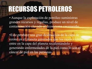 RECURSOS PETROLEROS
• Aunque la explotación de petróleo suministras
grandes recursos y regalías, produce un nivel de
contaminación elevado al ecosistema casanareño.

•Este produce una gran destrucción de la capa de
ozono en el planeta generados que los rayos violeta
entre en la capa del planeta recalentándolo y
generando enfermedades de la piel como lo son el
cáncer de piel en las personas.
 