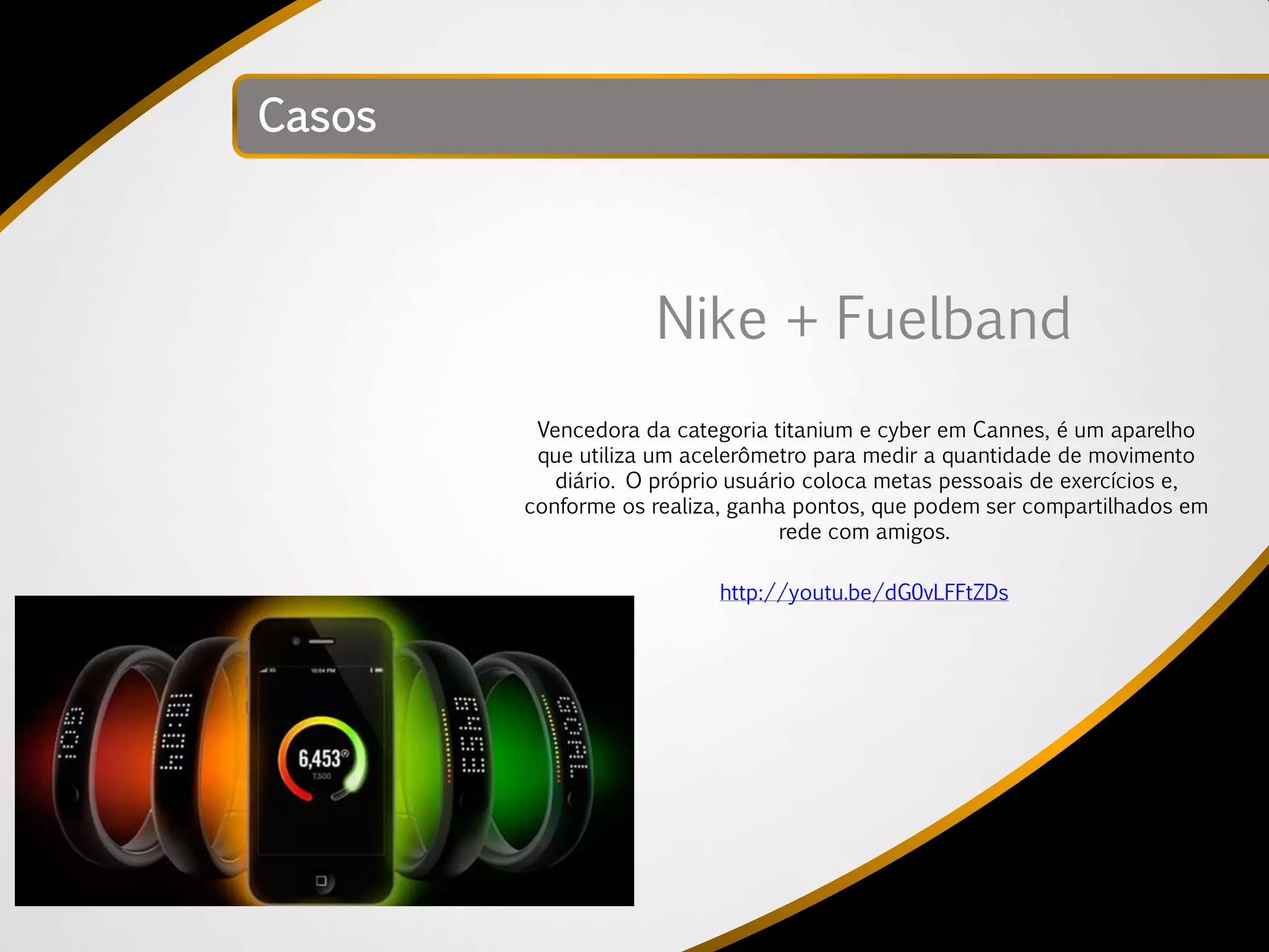 Casos



                    Nike + Fuelband
         Vencedora da categoria titanium e cyber em Cannes, é um aparelho
         que utiliza um acelerômetro para medir a quantidade de movimento
           diário. O próprio usuário coloca metas pessoais de exercícios e,
        conforme os realiza, ganha pontos, que podem ser compartilhados em
                                  rede com amigos.

                           http://youtu.be/dG0vLFFtZDs
 