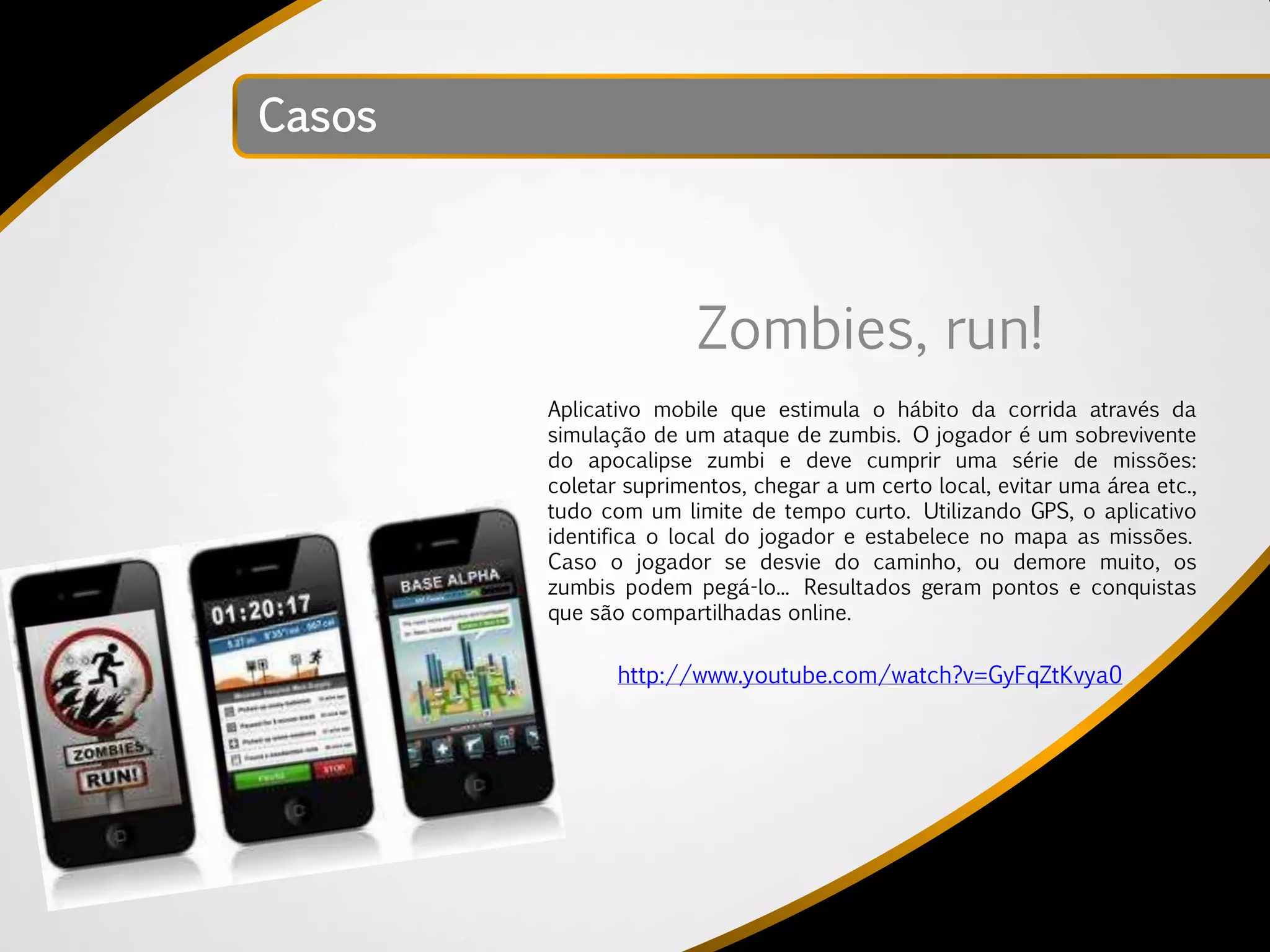 Casos




                       Zombies, run!
        Aplicativo mobile que estimula o hábito da corrida através da
        simulação de um ataque de zumbis. O jogador é um sobrevivente
        do apocalipse zumbi e deve cumprir uma série de missões:
        coletar suprimentos, chegar a um certo local, evitar uma área etc.,
        tudo com um limite de tempo curto. Utilizando GPS, o aplicativo
        identifica o local do jogador e estabelece no mapa as missões.
        Caso o jogador se desvie do caminho, ou demore muito, os
        zumbis podem pegá-lo... Resultados geram pontos e conquistas
        que são compartilhadas online.

               http://www.youtube.com/watch?v=GyFqZtKvya0
 