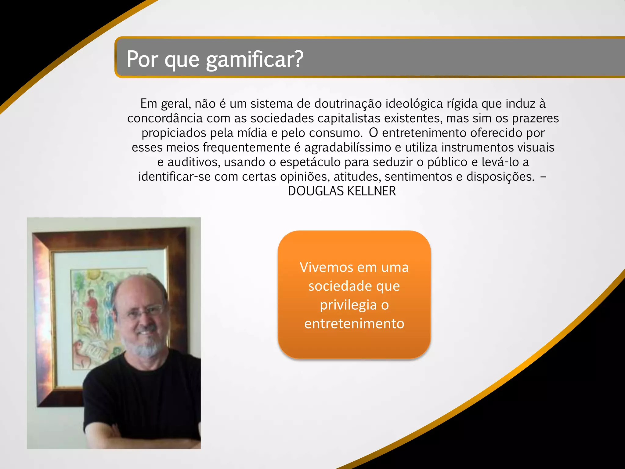 Por que gamificar?
   Em geral, não é um sistema de doutrinação ideológica rígida que induz à
concordância com as sociedades capitalistas existentes, mas sim os prazeres
   propiciados pela mídia e pelo consumo. O entretenimento oferecido por
 esses meios frequentemente é agradabilíssimo e utiliza instrumentos visuais
      e auditivos, usando o espetáculo para seduzir o público e levá-lo a
  identificar-se com certas opiniões, atitudes, sentimentos e disposições. –
                             DOUGLAS KELLNER




                              Vivemos em uma
                                sociedade que
                                  privilegia o
                               entretenimento
 