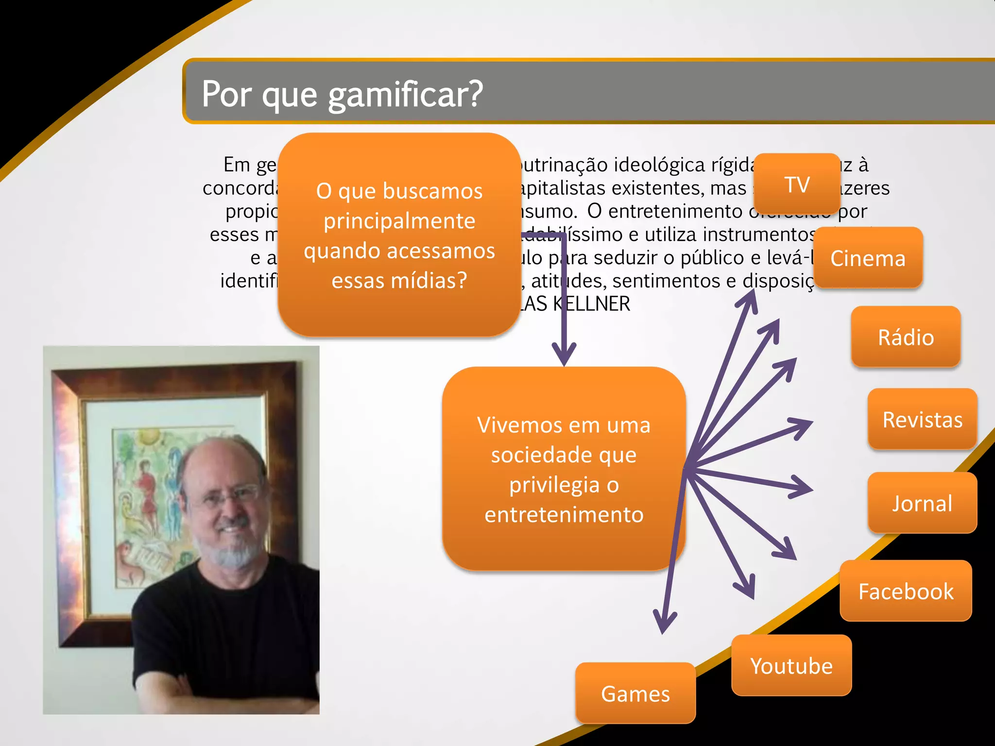 Por que gamificar?
   Em geral, não é um sistema de doutrinação ideológica rígida que induz à
concordância com as sociedades capitalistas existentes, mas sim TV prazeres
              O que buscamos                                       os
   propiciados pela mídia e pelo consumo. O entretenimento oferecido por
               principalmente
 esses meios frequentemente é agradabilíssimo e utiliza instrumentos visuais
            quando acessamos
      e auditivos, usando o espetáculo para seduzir o público e levá-lo Cinema
                                                                        a
  identificar-se com certas opiniões, atitudes, sentimentos e disposições. –
                essas mídias?
                             DOUGLAS KELLNER
                                                                          Rádio


                              Vivemos em uma                               Revistas
                                sociedade que
                                  privilegia o
                               entretenimento                               Jornal


                                                                        Facebook

                                                            Youtube
                                            Games
 