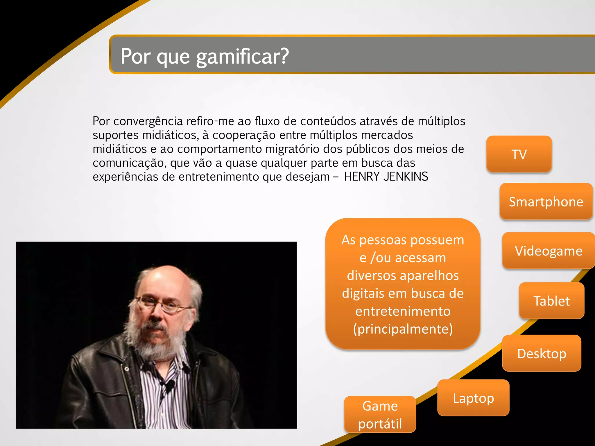 Por que gamificar?


Por convergência refiro-me ao fluxo de conteúdos através de múltiplos
suportes midiáticos, à cooperação entre múltiplos mercados
midiáticos e ao comportamento migratório dos públicos dos meios de
                                                                           TV
comunicação, que vão a quase qualquer parte em busca das
experiências de entretenimento que desejam – HENRY JENKINS

                                                                           Smartphone

                                              As pessoas possuem
                                                  e /ou acessam            Videogame
                                               diversos aparelhos
                                              digitais em busca de
                                                                                Tablet
                                                 entretenimento
                                                (principalmente)
                                                                            Desktop

                                                                  Laptop
                                                  Game
                                                 portátil
 