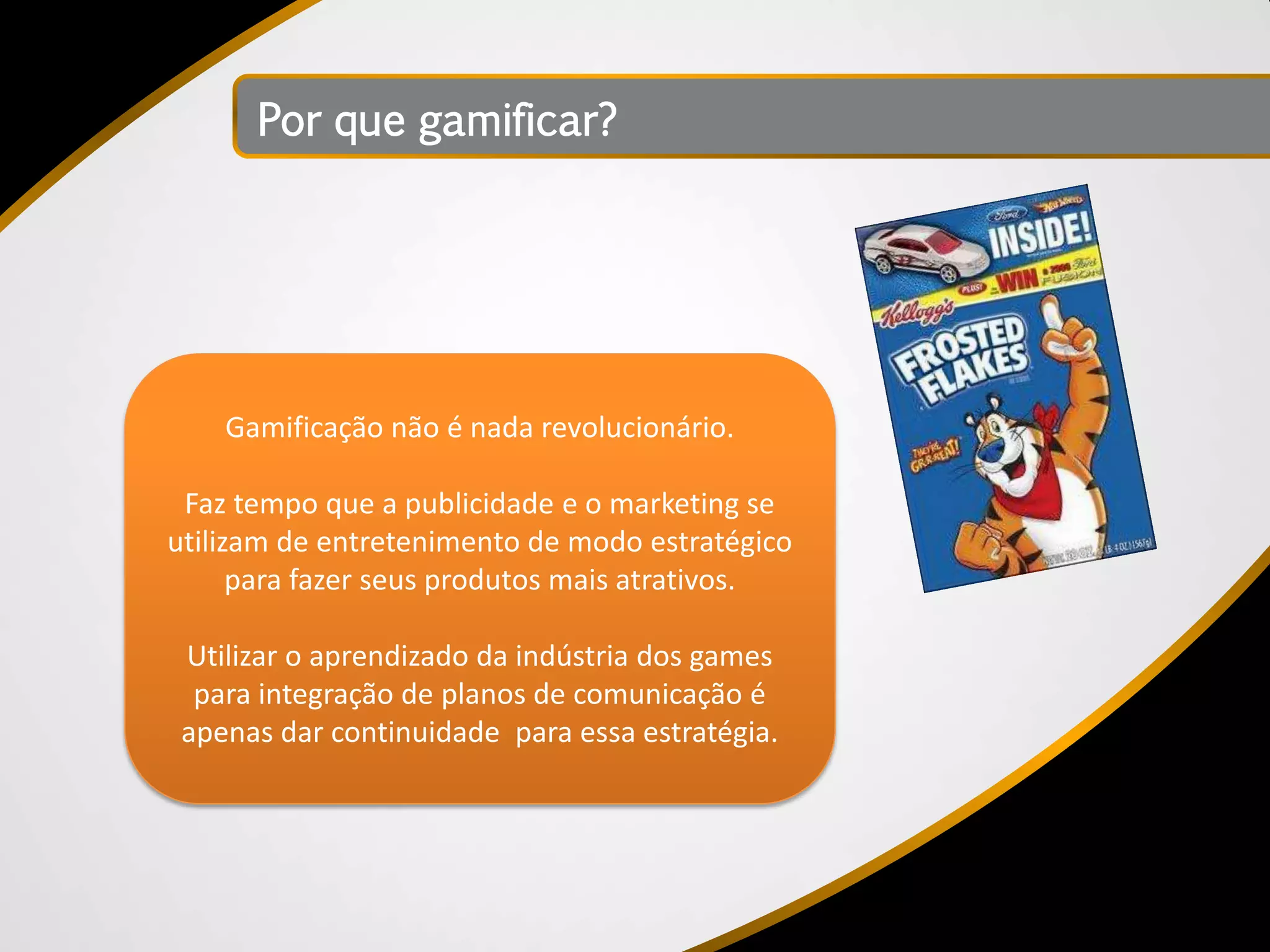 Por que gamificar?




    Gamificação não é nada revolucionário.

 Faz tempo que a publicidade e o marketing se
utilizam de entretenimento de modo estratégico
      para fazer seus produtos mais atrativos.

 Utilizar o aprendizado da indústria dos games
  para integração de planos de comunicação é
 apenas dar continuidade para essa estratégia.
 