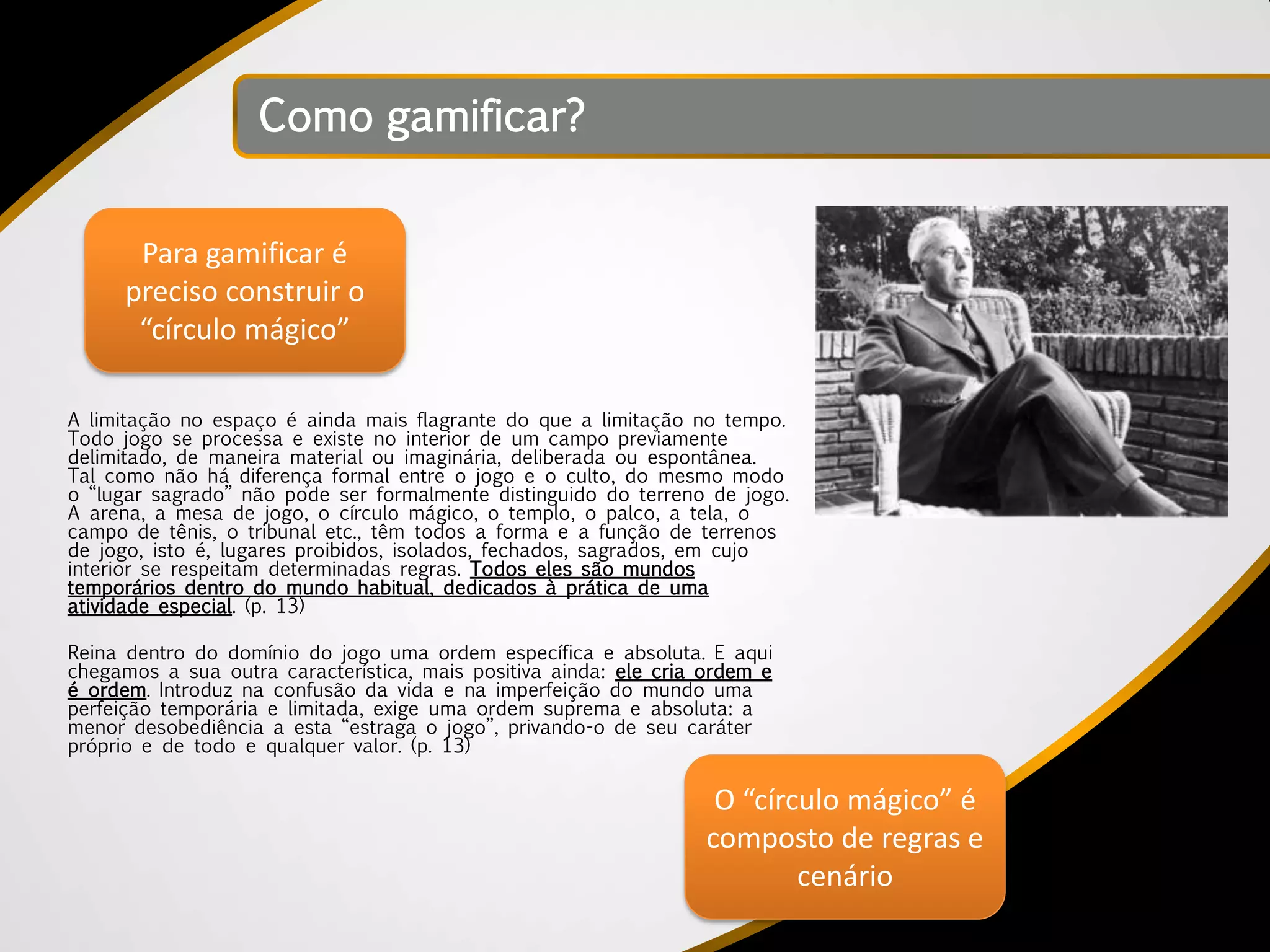 Como gamificar?


       Para gamificar é
      preciso construir o
       “círculo mágico”

A limitação no espaço é ainda mais flagrante do que a limitação no tempo.
Todo jogo se processa e existe no interior de um campo previamente
delimitado, de maneira material ou imaginária, deliberada ou espontânea.
Tal como não há diferença formal entre o jogo e o culto, do mesmo modo
o “lugar sagrado” não pode ser formalmente distinguido do terreno de jogo.
A arena, a mesa de jogo, o círculo mágico, o templo, o palco, a tela, o
campo de tênis, o tribunal etc., têm todos a forma e a função de terrenos
de jogo, isto é, lugares proibidos, isolados, fechados, sagrados, em cujo
interior se respeitam determinadas regras. Todos eles são mundos
temporários dentro do mundo habitual, dedicados à prática de uma
atividade especial. (p. 13)

Reina dentro do domínio do jogo uma ordem específica e absoluta. E aqui
chegamos a sua outra característica, mais positiva ainda: ele cria ordem e
é ordem. Introduz na confusão da vida e na imperfeição do mundo uma
perfeição temporária e limitada, exige uma ordem suprema e absoluta: a
menor desobediência a esta “estraga o jogo”, privando-o de seu caráter
próprio e de todo e qualquer valor. (p. 13)

                                                                    O “círculo mágico” é
                                                                   composto de regras e
                                                                           cenário
 