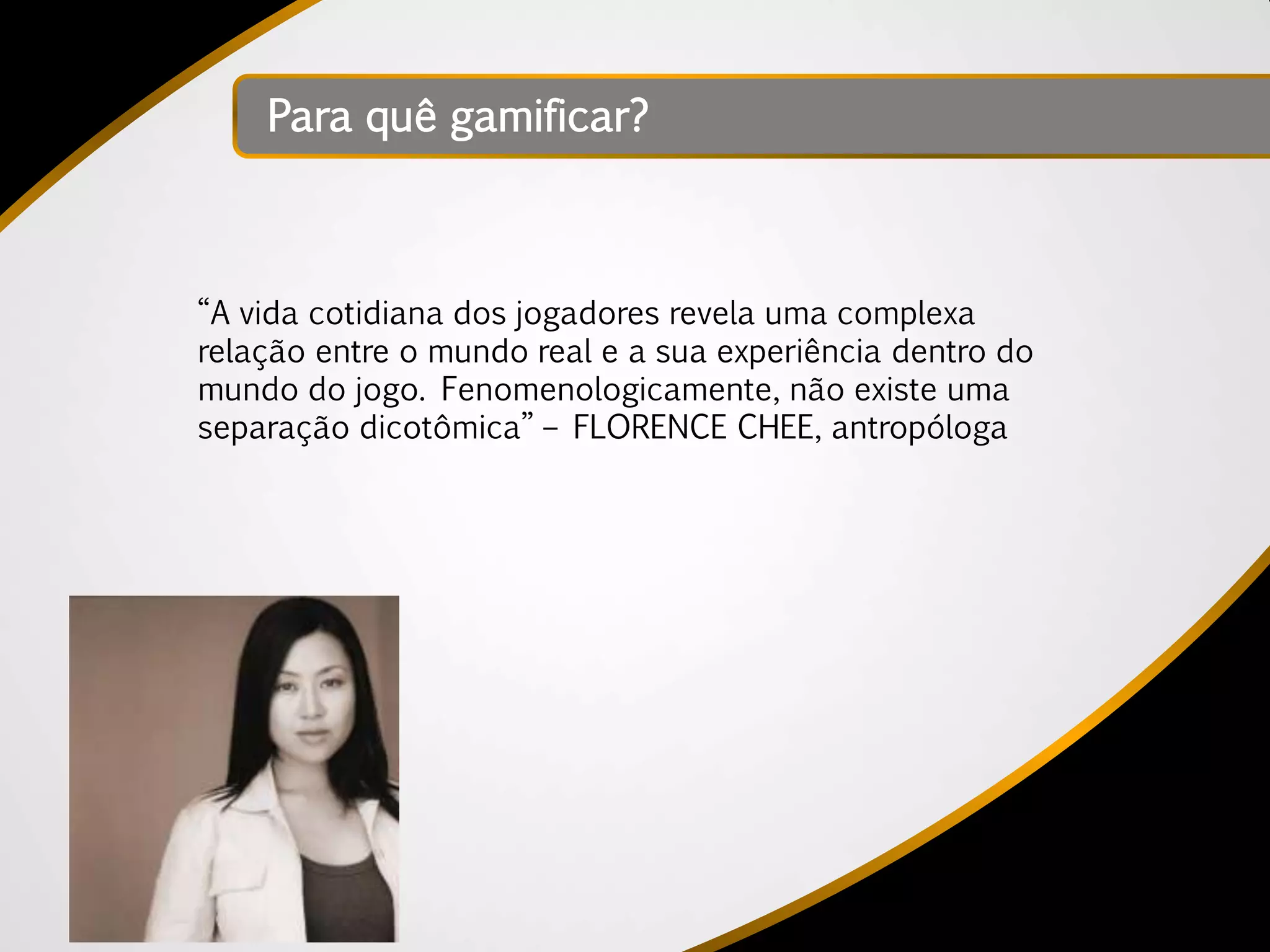 Para quê gamificar?



“A vida cotidiana dos jogadores revela uma complexa
relação entre o mundo real e a sua experiência dentro do
mundo do jogo. Fenomenologicamente, não existe uma
separação dicotômica” – FLORENCE CHEE, antropóloga
 