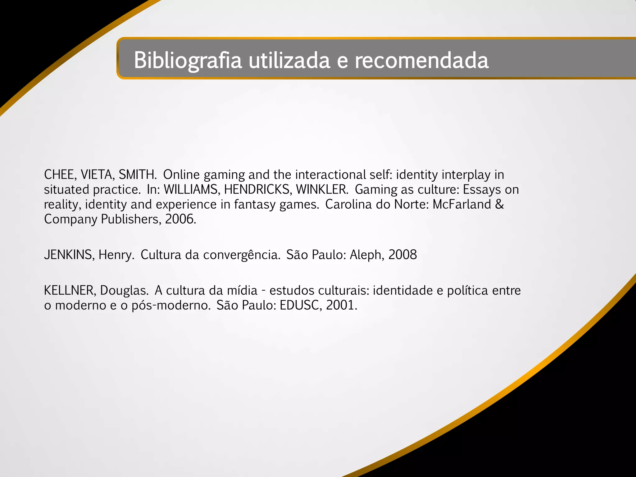 Bibliografia utilizada e recomendada




CHEE, VIETA, SMITH. Online gaming and the interactional self: identity interplay in
situated practice. In: WILLIAMS, HENDRICKS, WINKLER. Gaming as culture: Essays on
reality, identity and experience in fantasy games. Carolina do Norte: McFarland &
Company Publishers, 2006.

JENKINS, Henry. Cultura da convergência. São Paulo: Aleph, 2008

KELLNER, Douglas. A cultura da mídia - estudos culturais: identidade e política entre
o moderno e o pós-moderno. São Paulo: EDUSC, 2001.
 
