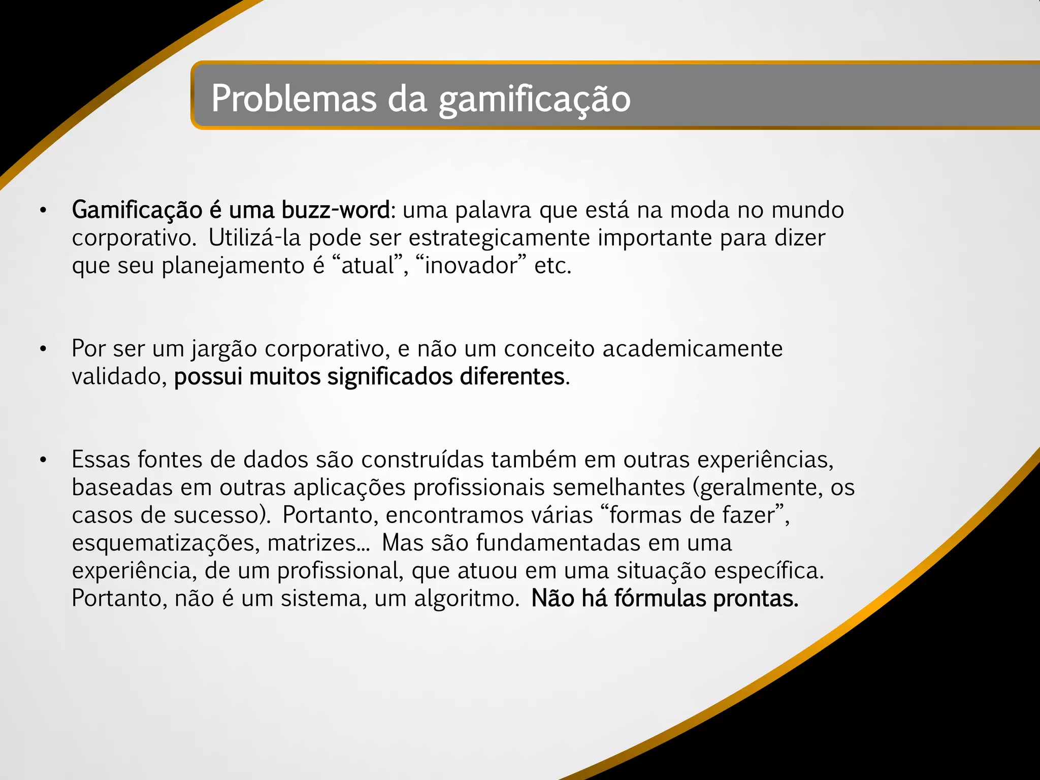 Problemas da gamificação


•   Gamificação é uma buzz-word: uma palavra que está na moda no mundo
    corporativo. Utilizá-la pode ser estrategicamente importante para dizer
    que seu planejamento é “atual”, “inovador” etc.


•   Por ser um jargão corporativo, e não um conceito academicamente
    validado, possui muitos significados diferentes.


•   Essas fontes de dados são construídas também em outras experiências,
    baseadas em outras aplicações profissionais semelhantes (geralmente, os
    casos de sucesso). Portanto, encontramos várias “formas de fazer”,
    esquematizações, matrizes... Mas são fundamentadas em uma
    experiência, de um profissional, que atuou em uma situação específica.
    Portanto, não é um sistema, um algoritmo. Não há fórmulas prontas.
 