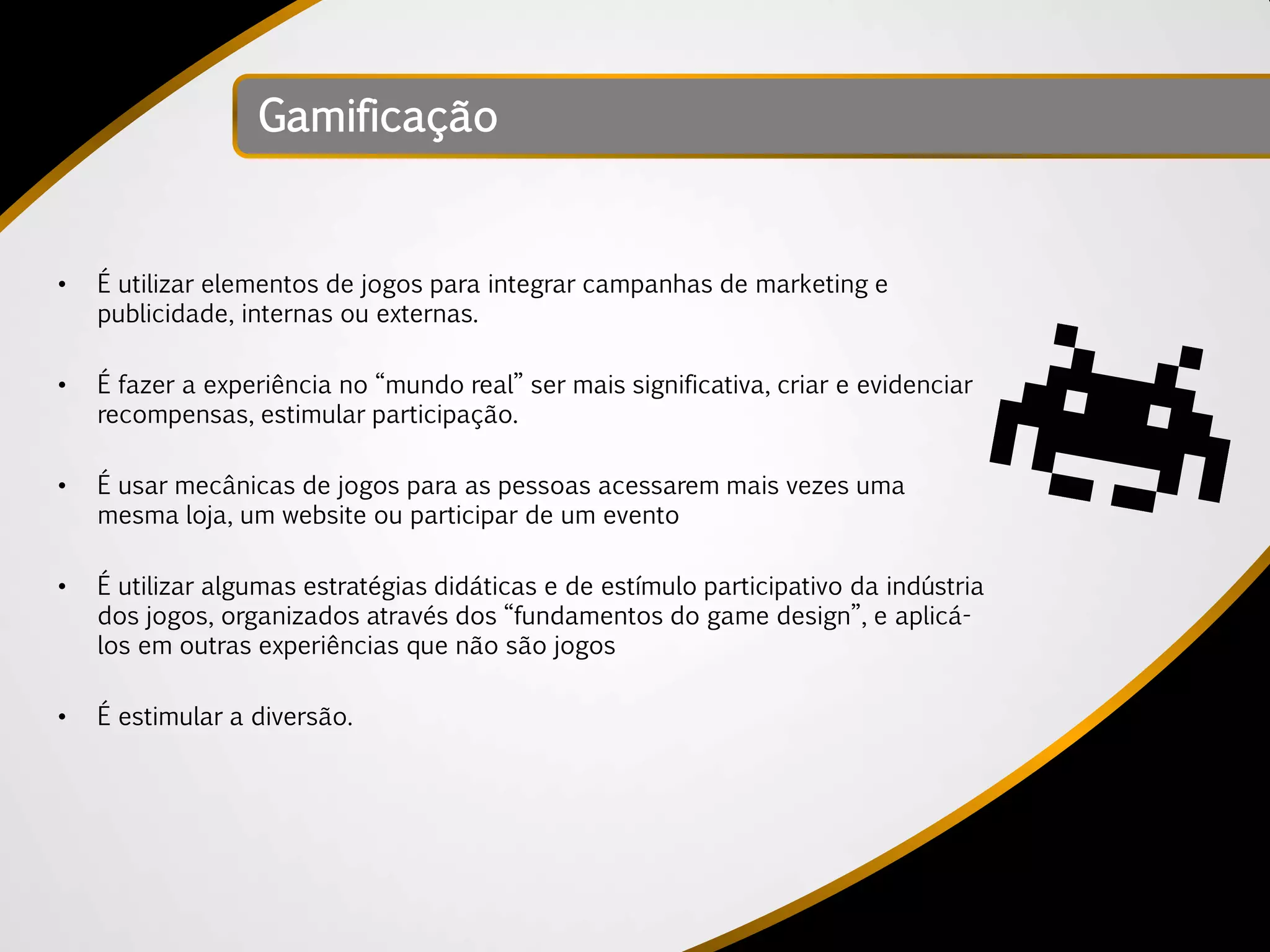Gamificação


•   É utilizar elementos de jogos para integrar campanhas de marketing e
    publicidade, internas ou externas.

•   É fazer a experiência no “mundo real” ser mais significativa, criar e evidenciar
    recompensas, estimular participação.

•   É usar mecânicas de jogos para as pessoas acessarem mais vezes uma
    mesma loja, um website ou participar de um evento

•   É utilizar algumas estratégias didáticas e de estímulo participativo da indústria
    dos jogos, organizados através dos “fundamentos do game design”, e aplicá-
    los em outras experiências que não são jogos

•   É estimular a diversão.
 