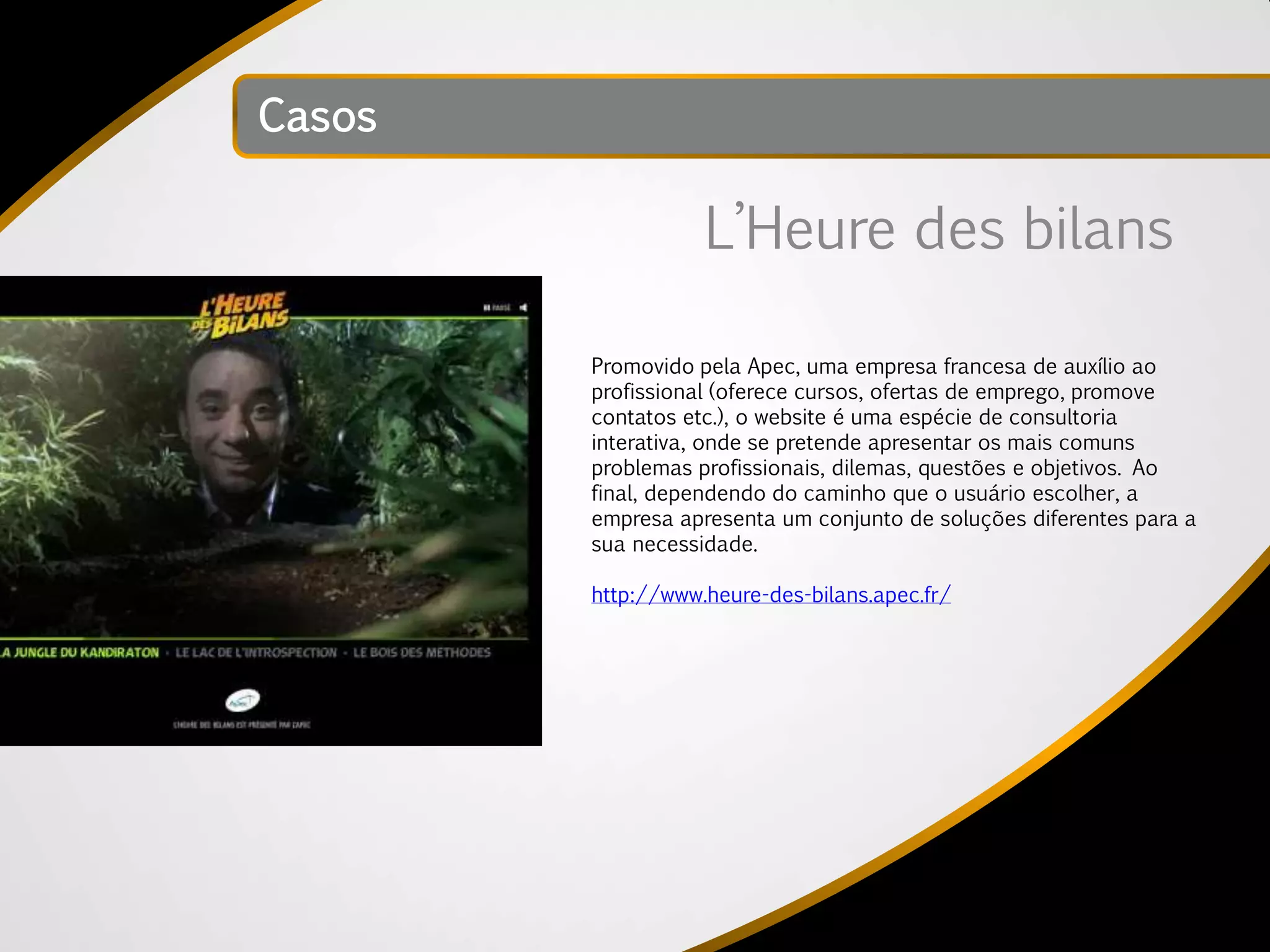 Casos

                   L’Heure des bilans

        Promovido pela Apec, uma empresa francesa de auxílio ao
        profissional (oferece cursos, ofertas de emprego, promove
        contatos etc.), o website é uma espécie de consultoria
        interativa, onde se pretende apresentar os mais comuns
        problemas profissionais, dilemas, questões e objetivos. Ao
        final, dependendo do caminho que o usuário escolher, a
        empresa apresenta um conjunto de soluções diferentes para a
        sua necessidade.

        http://www.heure-des-bilans.apec.fr/
 