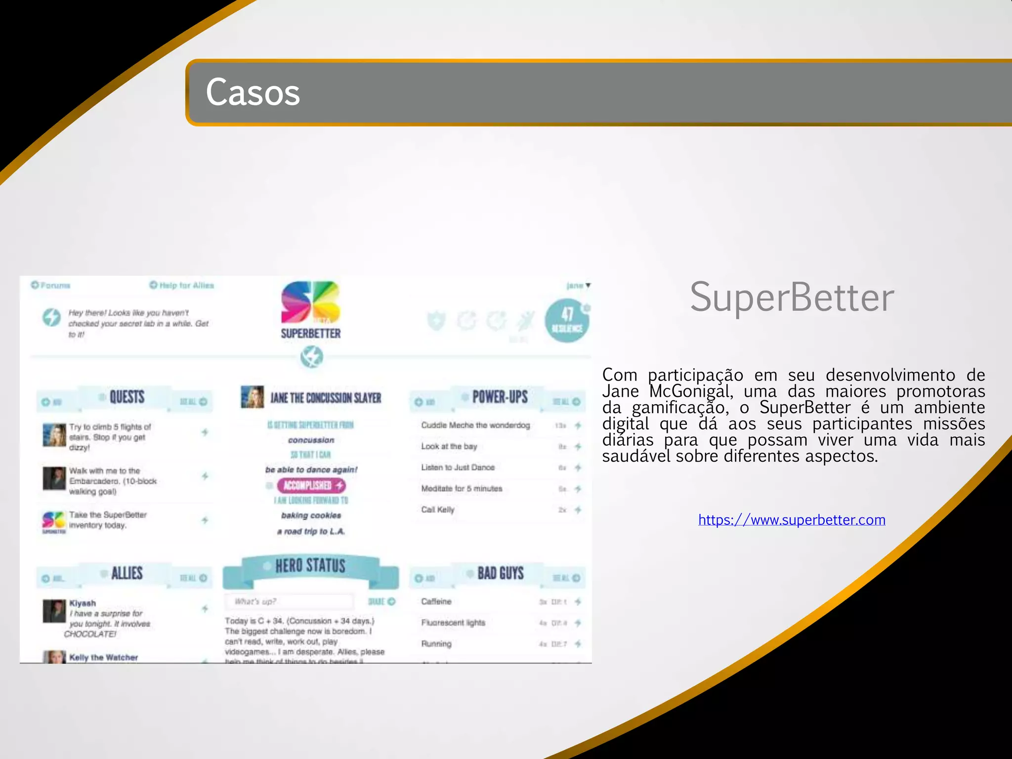 Casos




                  SuperBetter
        Com participação em seu desenvolvimento de
        Jane McGonigal, uma das maiores promotoras
        da gamificação, o SuperBetter é um ambiente
        digital que dá aos seus participantes missões
        diárias para que possam viver uma vida mais
        saudável sobre diferentes aspectos.


                   https://www.superbetter.com
 