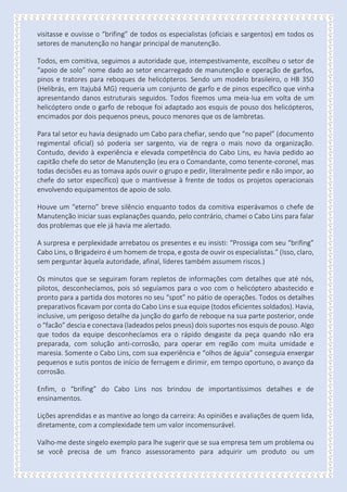 visitasse e ouvisse o “brifing” de todos os especialistas (oficiais e sargentos) em todos os
setores de manutenção no hangar principal de manutenção.
Todos, em comitiva, seguimos a autoridade que, intempestivamente, escolheu o setor de
“apoio de solo” nome dado ao setor encarregado de manutenção e operação de garfos,
pinos e tratores para reboques de helicópteros. Sendo um modelo brasileiro, o HB 350
(Helibrás, em Itajubá MG) requeria um conjunto de garfo e de pinos específico que vinha
apresentando danos estruturais seguidos. Todos fizemos uma meia-lua em volta de um
helicóptero onde o garfo de reboque foi adaptado aos esquis de pouso dos helicópteros,
encimados por dois pequenos pneus, pouco menores que os de lambretas.
Para tal setor eu havia designado um Cabo para chefiar, sendo que “no papel” (documento
regimental oficial) só poderia ser sargento, via de regra o mais novo da organização.
Contudo, devido à experiência e elevada competência do Cabo Lins, eu havia pedido ao
capitão chefe do setor de Manutenção (eu era o Comandante, como tenente-coronel, mas
todas decisões eu as tomava após ouvir o grupo e pedir, literalmente pedir e não impor, ao
chefe do setor específico) que o mantivesse à frente de todos os projetos operacionais
envolvendo equipamentos de apoio de solo.
Houve um “eterno” breve silêncio enquanto todos da comitiva esperávamos o chefe de
Manutenção iniciar suas explanações quando, pelo contrário, chamei o Cabo Lins para falar
dos problemas que ele já havia me alertado.
A surpresa e perplexidade arrebatou os presentes e eu insisti: “Prossiga com seu “brifing”
Cabo Lins, o Brigadeiro é um homem de tropa, e gosta de ouvir os especialistas.” (Isso, claro,
sem perguntar àquela autoridade, afinal, líderes também assumem riscos.)
Os minutos que se seguiram foram repletos de informações com detalhes que até nós,
pilotos, desconhecíamos, pois só seguíamos para o voo com o helicóptero abastecido e
pronto para a partida dos motores no seu “spot” no pátio de operações. Todos os detalhes
preparativos ficavam por conta do Cabo Lins e sua equipe (todos eficientes soldados). Havia,
inclusive, um perigoso detalhe da junção do garfo de reboque na sua parte posterior, onde
o “facão” descia e conectava (ladeados pelos pneus) dois suportes nos esquis de pouso. Algo
que todos da equipe desconhecíamos era o rápido desgaste da peça quando não era
preparada, com solução anti-corrosão, para operar em região com muita umidade e
maresia. Somente o Cabo Lins, com sua experiência e “olhos de águia” conseguia enxergar
pequenos e sutis pontos de início de ferrugem e dirimir, em tempo oportuno, o avanço da
corrosão.
Enfim, o “brifing” do Cabo Lins nos brindou de importantíssimos detalhes e de
ensinamentos.
Lições aprendidas e as mantive ao longo da carreira: As opiniões e avaliações de quem lida,
diretamente, com a complexidade tem um valor incomensurável.
Valho-me deste singelo exemplo para lhe sugerir que se sua empresa tem um problema ou
se você precisa de um franco assessoramento para adquirir um produto ou um
 
