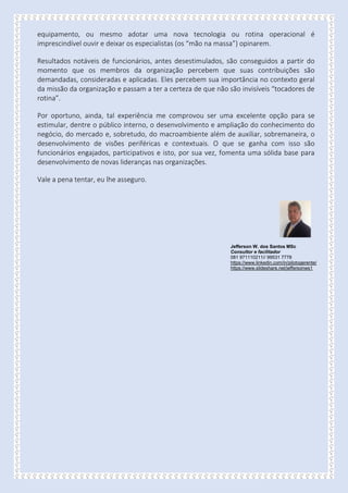equipamento, ou mesmo adotar uma nova tecnologia ou rotina operacional é
imprescindível ouvir e deixar os especialistas (os “mão na massa”) opinarem.
Resultados notáveis de funcionários, antes desestimulados, são conseguidos a partir do
momento que os membros da organização percebem que suas contribuições são
demandadas, consideradas e aplicadas. Eles percebem sua importância no contexto geral
da missão da organização e passam a ter a certeza de que não são invisíveis “tocadores de
rotina”.
Por oportuno, ainda, tal experiência me comprovou ser uma excelente opção para se
estimular, dentre o público interno, o desenvolvimento e ampliação do conhecimento do
negócio, do mercado e, sobretudo, do macroambiente além de auxiliar, sobremaneira, o
desenvolvimento de visões periféricas e contextuais. O que se ganha com isso são
funcionários engajados, participativos e isto, por sua vez, fomenta uma sólida base para
desenvolvimento de novas lideranças nas organizações.
Vale a pena tentar, eu lhe asseguro.
Jefferson W. dos Santos MSc
Consultor e facilitador
081 971110211// 99531 7778
https://www.linkedin.com/in/pilotogerente/
https://www.slideshare.net/jeffersonws1
 