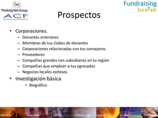 Prospectos
• Corporaciones.
   –   Donantes anteriores
   –   Miembros de tus clubes de donantes
   –   Corporaciones relacionadas con tus consejeros
   –   Proveedores
   –   Compañías grandes con subsidiarias en tu región
   –   Compañías que emplean a tus egresados
   –   Negocios locales exitosos
• Investigación básica
        • Biográfico
 