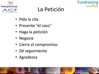 La Petición
•   Pida la cita
•   Presente “el caso”
•   Haga la petición
•   Negocie
•   Cierre el compromiso
•   Dé seguimiento
•   Agradezca
 