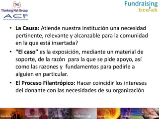 • La Causa: Atiende nuestra institución una necesidad
  pertinente, relevante y alcanzable para la comunidad
  en la que está insertada?
• “El caso” es la exposición, mediante un material de
  soporte, de la razón para la que se pide apoyo, así
  como las razones y fundamentos para pedirle a
  alguien en particular.
• El Proceso Filantrópico: Hacer coincidir los intereses
  del donante con las necesidades de su organización
 