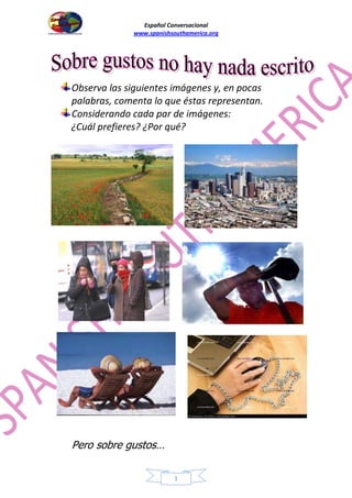 Español Conversacional
www.spanishsouthamerica.org
Observa las siguientes imágenes y, en pocas
palabras, comenta lo que éstas representan.
Considerando cada par de imágenes:
¿Cuál prefieres? ¿Por qué?
Pero sobre gustos…
1