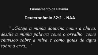 Ensinamento da Palavra
Deuteronômio 32:2 - NAA
“...Goteje a minha doutrina como a chuva,
destile a minha palavra como o orvalho, como
chuvisco sobre a relva e como gotas de água
sobre a erva...”
 