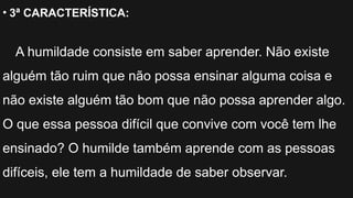 • 3ª CARACTERÍSTICA:
A humildade consiste em saber aprender. Não existe
alguém tão ruim que não possa ensinar alguma coisa e
não existe alguém tão bom que não possa aprender algo.
O que essa pessoa difícil que convive com você tem lhe
ensinado? O humilde também aprende com as pessoas
difíceis, ele tem a humildade de saber observar.
 