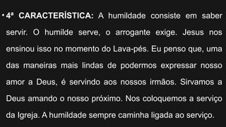 • 4ª CARACTERÍSTICA: A humildade consiste em saber
servir. O humilde serve, o arrogante exige. Jesus nos
ensinou isso no momento do Lava-pés. Eu penso que, uma
das maneiras mais lindas de podermos expressar nosso
amor a Deus, é servindo aos nossos irmãos. Sirvamos a
Deus amando o nosso próximo. Nos coloquemos a serviço
da Igreja. A humildade sempre caminha ligada ao serviço.
 