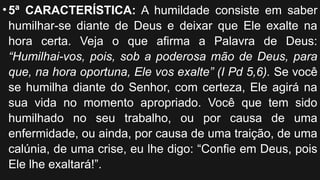 •5ª CARACTERÍSTICA: A humildade consiste em saber
humilhar-se diante de Deus e deixar que Ele exalte na
hora certa. Veja o que afirma a Palavra de Deus:
“Humilhai-vos, pois, sob a poderosa mão de Deus, para
que, na hora oportuna, Ele vos exalte” (I Pd 5,6). Se você
se humilha diante do Senhor, com certeza, Ele agirá na
sua vida no momento apropriado. Você que tem sido
humilhado no seu trabalho, ou por causa de uma
enfermidade, ou ainda, por causa de uma traição, de uma
calúnia, de uma crise, eu lhe digo: “Confie em Deus, pois
Ele lhe exaltará!”.
 
