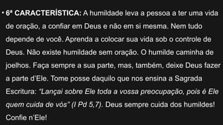 • 6ª CARACTERÍSTICA: A humildade leva a pessoa a ter uma vida
de oração, a confiar em Deus e não em si mesma. Nem tudo
depende de você. Aprenda a colocar sua vida sob o controle de
Deus. Não existe humildade sem oração. O humilde caminha de
joelhos. Faça sempre a sua parte, mas, também, deixe Deus fazer
a parte d’Ele. Tome posse daquilo que nos ensina a Sagrada
Escritura: “Lançai sobre Ele toda a vossa preocupação, pois é Ele
quem cuida de vós” (I Pd 5,7). Deus sempre cuida dos humildes!
Confie n’Ele!
 