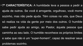 • 7ª CARACTERÍSTICA: A humildade leva a pessoa a pedir a
ajuda de outros. Se você é arrogante, orgulhoso, você morre
sozinho, mas não pede ajuda. Têm coisas na vida, que Deus
só realiza na vida da gente por meio dos outros. O humilde
sabe pedir ajuda ao amigo, ao Pastor, àquela pessoa que
caminha ao seu lado. O humilde reconhece os próprios limites
e sabe que não é um “super-homem”, capaz de resolver seus
problemas sozinho.
 