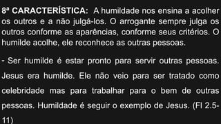 8ª CARACTERÍSTICA: A humildade nos ensina a acolher
os outros e a não julgá-los. O arrogante sempre julga os
outros conforme as aparências, conforme seus critérios. O
humilde acolhe, ele reconhece as outras pessoas.
- Ser humilde é estar pronto para servir outras pessoas.
Jesus era humilde. Ele não veio para ser tratado como
celebridade mas para trabalhar para o bem de outras
pessoas. Humildade é seguir o exemplo de Jesus. (Fl 2.5-
11)
 
