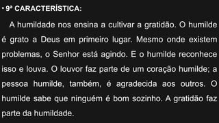 • 9ª CARACTERÍSTICA:
A humildade nos ensina a cultivar a gratidão. O humilde
é grato a Deus em primeiro lugar. Mesmo onde existem
problemas, o Senhor está agindo. E o humilde reconhece
isso e louva. O louvor faz parte de um coração humilde; a
pessoa humilde, também, é agradecida aos outros. O
humilde sabe que ninguém é bom sozinho. A gratidão faz
parte da humildade.
 