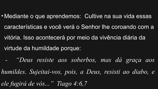 •Mediante o que aprendemos: Cultive na sua vida essas
características e você verá o Senhor lhe coroando com a
vitória. Isso acontecerá por meio da vivência diária da
virtude da humildade porque:
- “Deus resiste aos soberbos, mas dá graça aos
humildes. Sujeitai-vos, pois, a Deus, resisti ao diabo, e
ele fugirá de vós...” Tiago 4:6,7
 