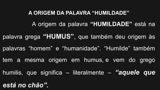 A ORIGEM DA PALAVRA “HUMILDADE”
A origem da palavra “HUMILDADE” está na
palavra grega “HUMUS”, que também deu origem às
palavras “homem” e “humanidade”. “Humilde” também
tem a mesma origem em humus, e vem do grego
humilis, que significa – literalmente – “aquele que
está no chão”.
 