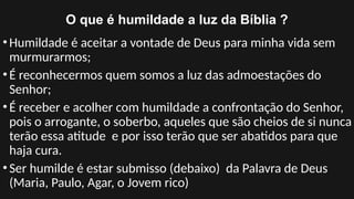 O que é humildade a luz da Bíblia ?
•Humildade é aceitar a vontade de Deus para minha vida sem
murmurarmos;
•É reconhecermos quem somos a luz das admoestações do
Senhor;
•É receber e acolher com humildade a confrontação do Senhor,
pois o arrogante, o soberbo, aqueles que são cheios de si nunca
terão essa atitude e por isso terão que ser abatidos para que
haja cura.
•Ser humilde é estar submisso (debaixo) da Palavra de Deus
(Maria, Paulo, Agar, o Jovem rico)
 