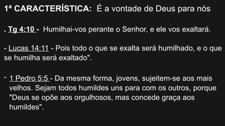 1ª CARACTERÍSTICA: É a vontade de Deus para nós
. Tg 4:10 - Humilhai-vos perante o Senhor, e ele vos exaltará.
- Lucas 14:11 - Pois todo o que se exalta será humilhado, e o que
se humilha será exaltado".
- 1 Pedro 5:5 - Da mesma forma, jovens, sujeitem-se aos mais
velhos. Sejam todos humildes uns para com os outros, porque
"Deus se opõe aos orgulhosos, mas concede graça aos
humildes".
 