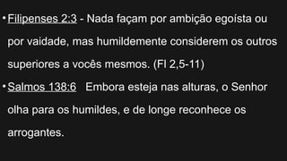 •Filipenses 2:3 - Nada façam por ambição egoísta ou
por vaidade, mas humildemente considerem os outros
superiores a vocês mesmos. (Fl 2,5-11)
•Salmos 138:6 Embora esteja nas alturas, o Senhor
olha para os humildes, e de longe reconhece os
arrogantes.
 