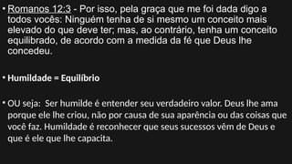 • Romanos 12:3 - Por isso, pela graça que me foi dada digo a
todos vocês: Ninguém tenha de si mesmo um conceito mais
elevado do que deve ter; mas, ao contrário, tenha um conceito
equilibrado, de acordo com a medida da fé que Deus lhe
concedeu.
• Humildade = Equilíbrio
• OU seja: Ser humilde é entender seu verdadeiro valor. Deus lhe ama
porque ele lhe criou, não por causa de sua aparência ou das coisas que
você faz. Humildade é reconhecer que seus sucessos vêm de Deus e
que é ele que lhe capacita.
 