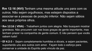 • Rm 12:16 ( VIVA) - Trabalhem juntos com alegria. Não busquem mostrar
grandeza. Não procurem cair nas boas graças de gente importante, mas
tenham prazer na companhia de gente comum. E não pensem que vocês
sabem tudo!
• Ef 4:2-3 - Sejam completamente humildes e dóceis, e sejam pacientes,
suportando uns aos outros com amor. Façam todo o esforço para
conservar a unidade do Espírito pelo vínculo da paz.
Rm 12:16 (NVI) Tenham uma mesma atitude uns para com os
outros. Não sejam orgulhosos, mas estejam dispostos a
associar-se a pessoas de posição inferior. Não sejam sábios
aos seus próprios olhos.
.
 