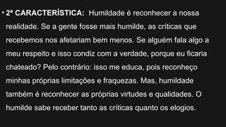 • 2ª CARACTERÍSTICA: Humildade é reconhecer a nossa
realidade. Se a gente fosse mais humilde, as críticas que
recebemos nos afetariam bem menos. Se alguém fala algo a
meu respeito e isso condiz com a verdade, porque eu ficaria
chateado? Pelo contrário: isso me educa, pois reconheço
minhas próprias limitações e fraquezas. Mas, humildade
também é reconhecer as próprias virtudes e qualidades. O
humilde sabe receber tanto as críticas quanto os elogios.
 